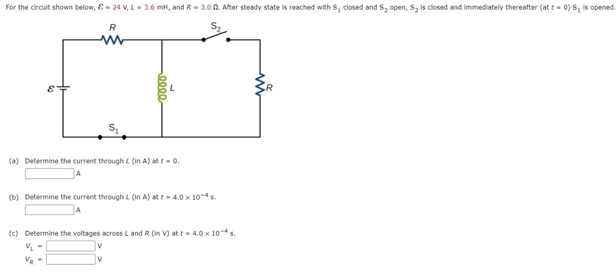 For the circuit shown below, Ɛ = 24 V, L = 3.6 mH, and R = 3.0 N. After steady state is reached with S, closed and S, open, S, is closed and immediately thereafter (at t = 0) S, is opened.
R
S2
R
(a) Determine the current through L (in A) at t = 0.
A
(b) Determine the current through L (in A) at t = 4.0 x 10-4 s.
A
(c) Determine the voltages across L and R (in V) at t = 4.0 x 10-4 s.
V, =
V
VR =
V
0000,
