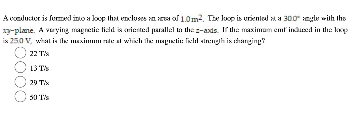 A conductor is formed into a loop that encloses an area of 1.0m2. The loop is oriented at a 30.0° angle with the
xy-plane. A varying magnetic field is oriented parallel to the z-axis. If the maximum emf induced in the loop
is 25.0 V, what is the maximum rate at which the magnetic field strength is changing?
22 T/s
13 T/s
29 T/s
50 T/s
