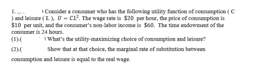 I Consider a consumer who has the following utility function of consumption ( C
1. --
) and leisure ( L ), U = CL?. The wage rate is $20 per hour, the price of consumption is
$10 per unit, and the consumer's non-labor income is $60. The time endowment of the
consumer is 24 hours.
(1).(
) What's the utility-maximizing choice of consumption and leisure?
(2).(
Show that at that choice, the marginal rate of substitution between
consumption and leisure is equal to the real wage.
