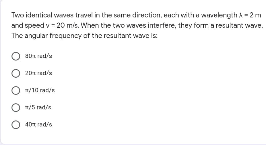 Two identical waves travel in the same direction, each with a wavelength A = 2 m
and speed v = 20 m/s. When the two waves interfere, they form a resultant wave.
The angular frequency of the resultant wave is:
80n rad/s
20t rad/s
T/10 rad/s
T/5 rad/s
O 40n rad/s
