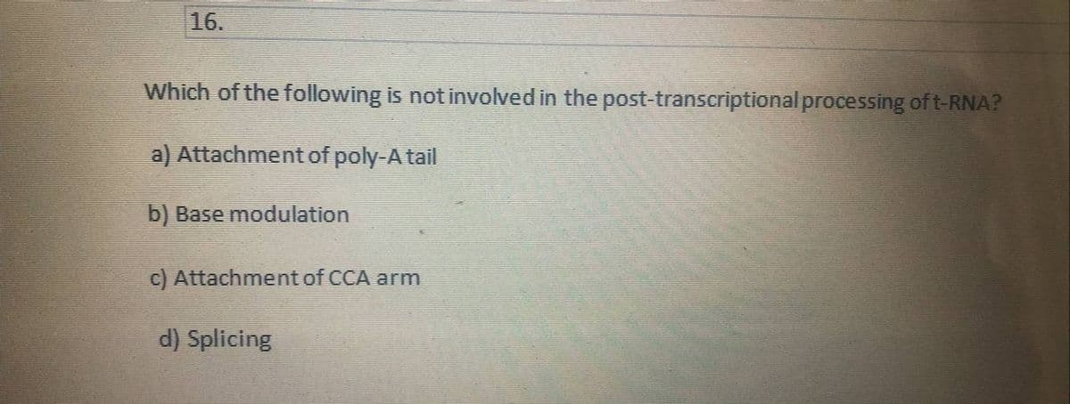 16.
Which of the following is not involved in the post-transcriptional processing of t-RNA?
a) Attachment of poly-A tail
b) Base modulation
c) Attachment of CCA arm
d) Splicing