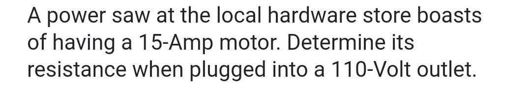 A power saw at the local hardware store boasts
of having a 15-Amp motor. Determine its
resistance when plugged into a 110-Volt outlet.