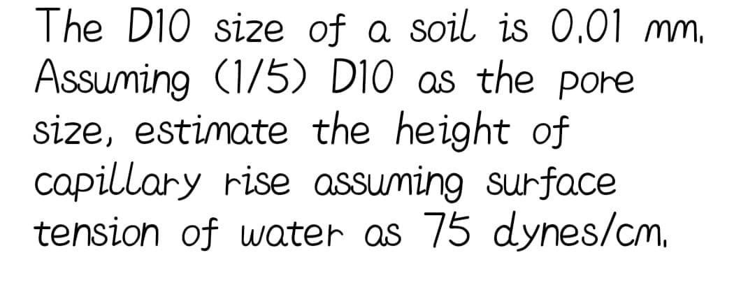 The D10 size of a soil is 0.01 mm.
Assuming (1/5) D10 as the pore
size, estimate the height of
capillary rise assuming surface
tension of water as 75 dynes/cm.
