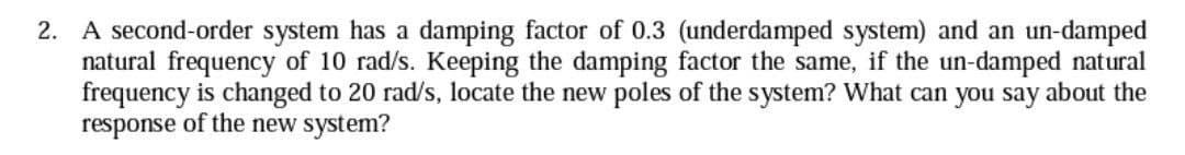 2. A second-order system has a damping factor of 0.3 (underdamped system) and an un-damped
natural frequency of 10 rad/s. Keeping the damping factor the same, if the un-damped natural
frequency is changed to 20 rad/s, locate the new poles of the system? What can you say about the
response of the new system?
