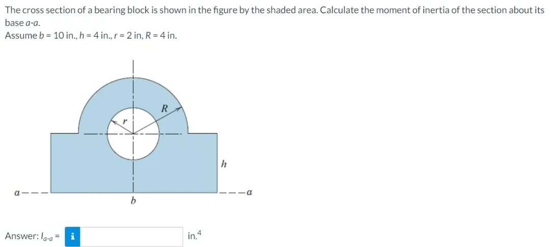 The cross section of a bearing block is shown in the figure by the shaded area. Calculate the moment of inertia of the section about its
base a-a.
Assume b = 10 in., h = 4 in., r = 2 in, R = 4 in.
R
a
Answer: la-a'
i
in.4
