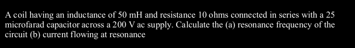 A coil having an inductance of 50 mH and resistance 10 ohms connected in series with a 25
microfarad capacitor across a 200 V ac supply. Calculate the (a) resonance frequency of the
circuit (b) current flowing at resonance
