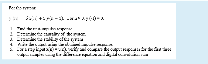 For the system:
y (n) = 5 x(n) + 5 y(n – 1), For n20, y (-1) = 0,
1. Find the unit-impulse response
2. Determine the causality of the system
3. Determine the stability of the system
4. Write the output using the obtained impulse response.
5. For a step input x(n) = u(n), verify and compare the output responses for the first three
output samples using the difference equation and digital convolution sum
