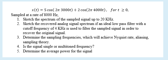 x(t) = 5 cos( 2n 3000t) + 2 cos(2n 4000t), for t 2 0,
Sampled at a rate of 8000 Hz,
1. Sketch the spectrum of the sampled signal up to 20 KHz.
2. Sketch the recovered analog signal spectrum if an ideal low pass filter with a
cutoff frequency of 4 KHz is used to filter the sampled signal in order to
recover the original signal.
3. Determine the sampling frequencies, which will achieve Nyquist rate, aliasing,
sampling theory.
4. Is the signal single or multitoned frequency?
5. Determine the average power for the signal
