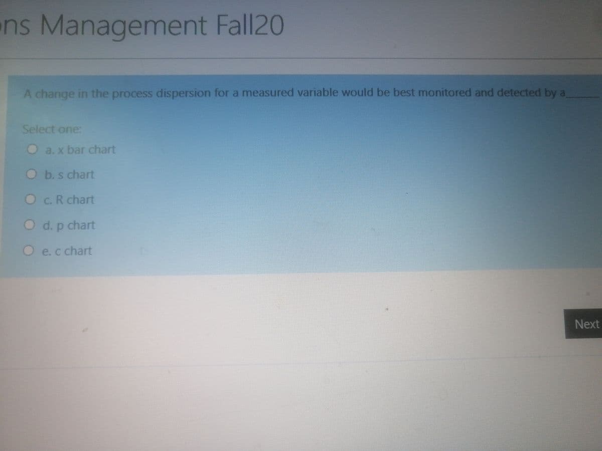 ns Management Fall20
A change in the process dispersion for a measured variable would be best monitored and detected by a
Select one:
O
a. x bar chart
O b.s chart
Oc.R chart
O d.p chart
Oe.c chart
Next
