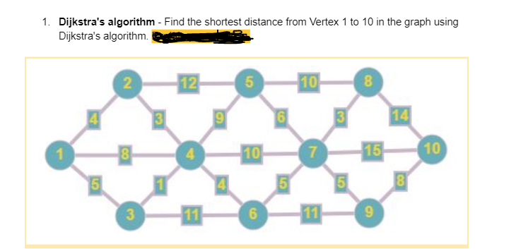 1. Dijkstra's algorithm - Find the shortest distance from Vertex 1 to 10 in the graph using
Dijkstra's algorithm.
1
4
5
2
8
3
12
9
5
10
6
6
5
10
-11-
3
5
8
15
9
14
8
10