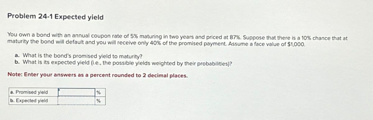Problem 24-1 Expected yield
You own a bond with an annual coupon rate of 5% maturing in two years and priced at 87%. Suppose that there is a 10% chance that at
maturity the bond will default and you will receive only 40% of the promised payment. Assume a face value of $1,000.
a. What is the bond's promised yield to maturity?
b. What is its expected yield (.e., the possible yields weighted by their probabilities)?
Note: Enter your answers as a percent rounded to 2 decimal places.
a. Promised yield
b. Expected yield
%
%