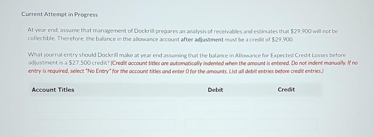 Current Attempt in Progress
At year end, assume that management of Dockrill prepares an analysis of receivables and estimates that $29,900 will not be
collectible. Therefore, the balance in the allowance account after adjustment must be a credit of $29,900.
What journal entry should Dockrill make at year end assuming that the balance in Allowance for Expected Credit Losses before
adjustment is a $27,500 credit? (Credit account titles are automatically indented when the amount is entered. Do not indent manually. If no
entry is required, select "No Entry" for the account titles and enter O for the amounts. List all debit entries before credit entries.)
Account Titles
Debit
Credit
