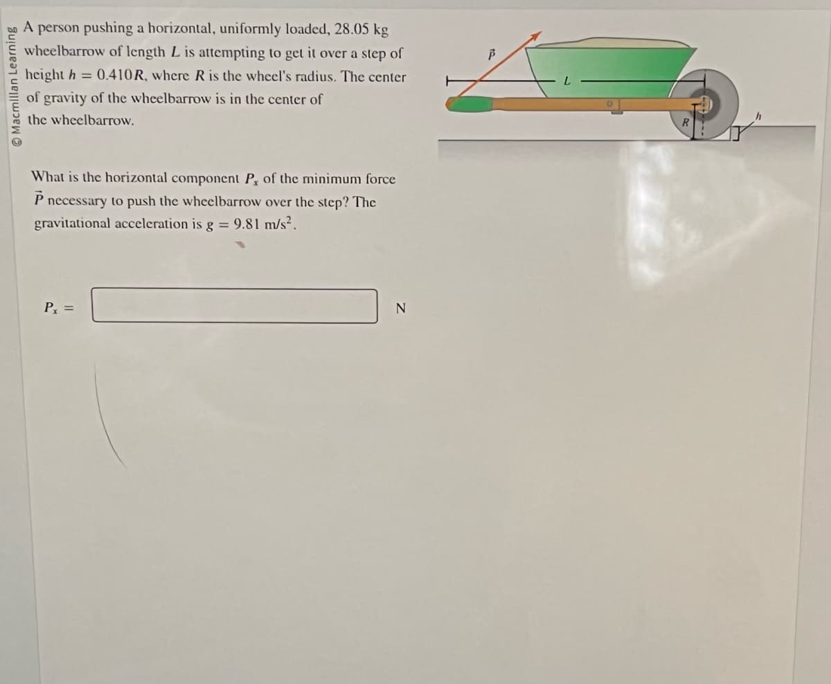 Macmillan Learning
A person pushing a horizontal, uniformly loaded, 28.05 kg
wheelbarrow of length L is attempting to get it over a step of
height h = 0.410R, where R is the wheel's radius. The center
of gravity of the wheelbarrow is in the center of
the wheelbarrow.
What is the horizontal component P, of the minimum force
P necessary to push the wheelbarrow over the step? The
gravitational acceleration is g = 9.81 m/s².
Px =
N