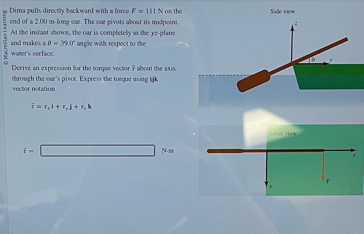 Macmillan Learnin
Dima pulls directly backward with a force F = 111 N on the
end of a 2.00 m-long oar. The oar pivots about its midpoint.
At the instant shown, the oar is completely in the yz-plane
and makes a 0 = 39.0° angle with respect to the
water's surface.
Derive an expression for the torque vector 7 about the axis
through the oar's pivot. Express the torque using ijk
vector notation.
7 = Txi+ Ty j + T₂ k
7 =
N.m
Side view
Aerial view
0
F