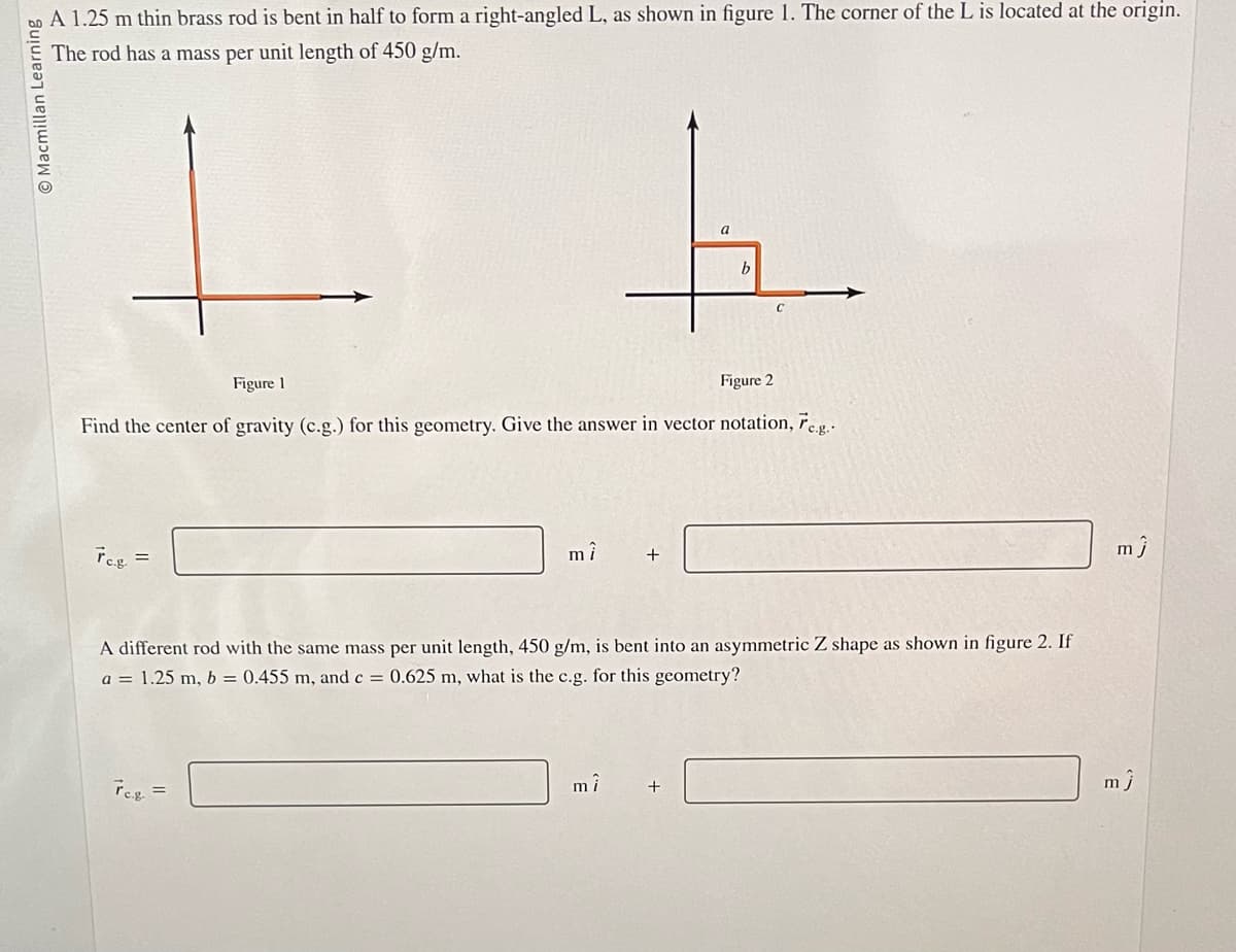 Macmillan Learning
A 1.25 m thin brass rod is bent in half to form a right-angled L, as shown in figure 1. The corner of the L is located at the origin.
The rod has a mass per unit length of 450 g/m.
Tc.g.
Figure 1
Figure 2
Find the center of gravity (c.g.) for this geometry. Give the answer in vector notation, Fe.g..
mî
Tc.g. =
+
mî
a
A different rod with the same mass per unit length, 450 g/m, is bent into an asymmetric Z shape as shown in figure 2. If
a = 1.25 m, b = 0.455 m, and c = 0.625 m, what is the c.g. for this geometry?
b
+
mĴ
mj