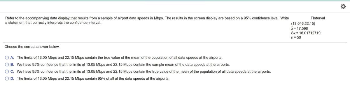 Refer to the accompanying data display that results from a sample of airport data speeds in Mbps. The results in the screen display are based on a 95% confidence level. Write
a statement that correctly interprets the confidence interval.
TInterval
(13.046,22.15)
x = 17.598
Sx = 16.01712719
n = 50
Choose the correct answer below.
O A. The limits of 13.05 Mbps and 22.15 Mbps contain the true value of the mean of the population of all data speeds at the airports.
B. We have 95% confidence that the limits of 13.05 Mbps and 22.15 Mbps contain the sample mean of the data speeds at the airports.
OC. We have 95% confidence that the limits of 13.05 Mbps and 22.15 Mbps contain the true value of the mean of the population of all data speeds at the airports.
D. The limits of 13.05 Mbps and 22.15 Mbps contain 95% of all of the data speeds at the airports.
