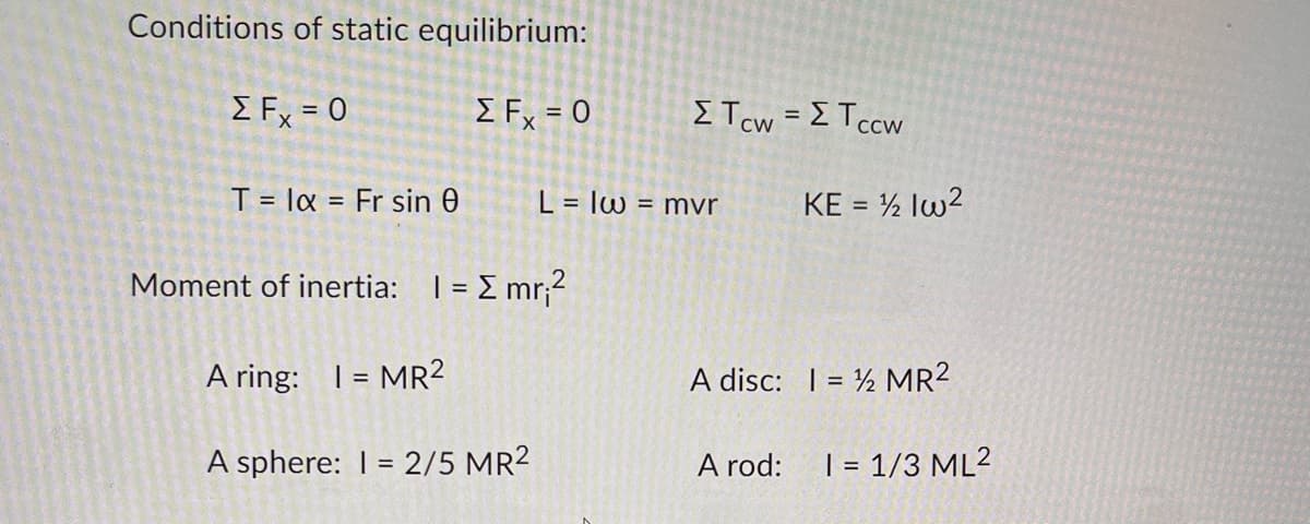 Conditions of static equilibrium:
ΣΕx = 0
Σ Fx = 0
T = la Fr sin 0
=
L = Iw
Moment of inertia: 1 = [mr₁²
A ring: 1 = MR²
A sphere: 1 = 2/5 MR²
Στον = ΣΤccw
= mvr
KE = ½ 1w²
A disc: 1 = 2 MR²
A rod:
1 = 1/3 ML²