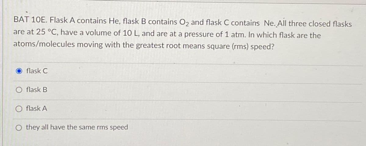 BAT 10E. Flask A contains He, flask B contains O2 and flask C contains Ne. All three closed flasks
are at 25 °C, have a volume of 10 L, and are at a pressure of 1 atm. In which flask are the
atoms/molecules moving with the greatest root means square (rms) speed?
flask C
flask B
flask A
O they all have the same rms speed