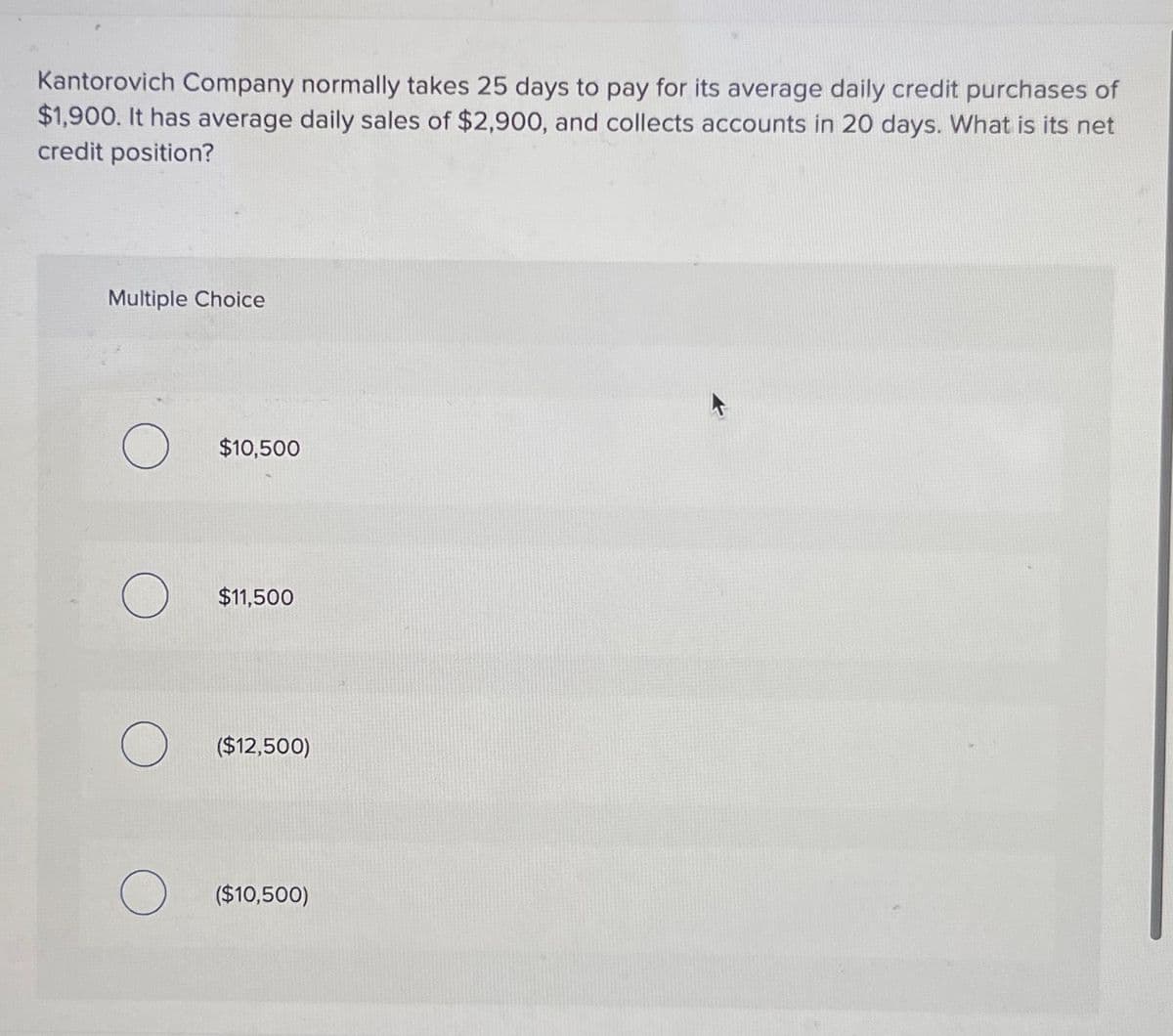 Kantorovich Company normally takes 25 days to pay for its average daily credit purchases of
$1,900. It has average daily sales of $2,900, and collects accounts in 20 days. What is its net
credit position?
Multiple Choice
O $10,500
O
$11,500
($12,500)
O ($10,500)