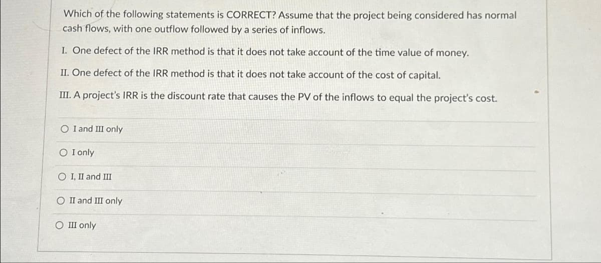 Which of the following statements is CORRECT? Assume that the project being considered has normal
cash flows, with one outflow followed by a series of inflows.
I. One defect of the IRR method is that it does not take account of the time value of money.
II. One defect of the IRR method is that it does not take account of the cost of capital.
III. A project's IRR is the discount rate that causes the PV of the inflows to equal the project's cost.
O I and III only
SO I only
O I, II and III
O II and III only
O III only