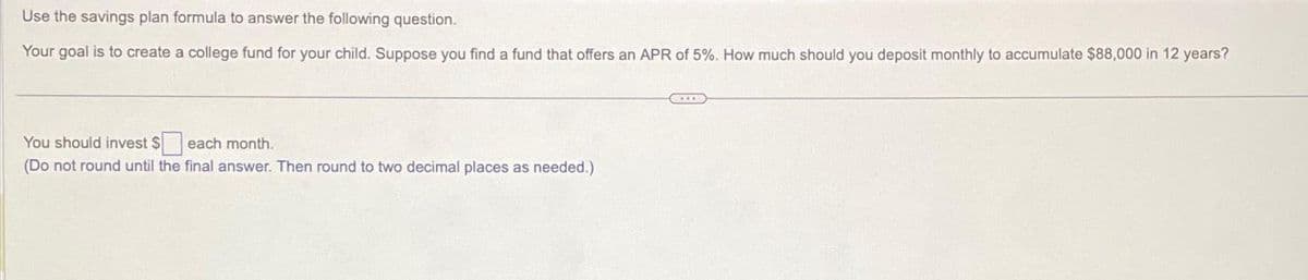 Use the savings plan formula to answer the following question.
Your goal is to create a college fund for your child. Suppose you find a fund that offers an APR of 5%. How much should you deposit monthly to accumulate $88,000 in 12 years?
You should invest $ each month.
(Do not round until the final answer. Then round to two decimal places as needed.)