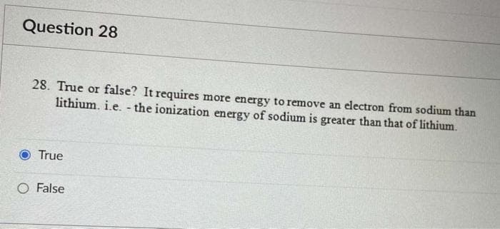 Question 28
28. True or false? It requires more energy to remove an electron from sodium than
lithium. i.e. - the ionization energy of sodium is greater than that of lithium.
True
O False
