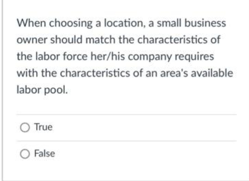 When choosing a location, a small business
owner should match the characteristics of
the labor force her/his company requires
with the characteristics of an area's available
labor pool.
O True
O False
