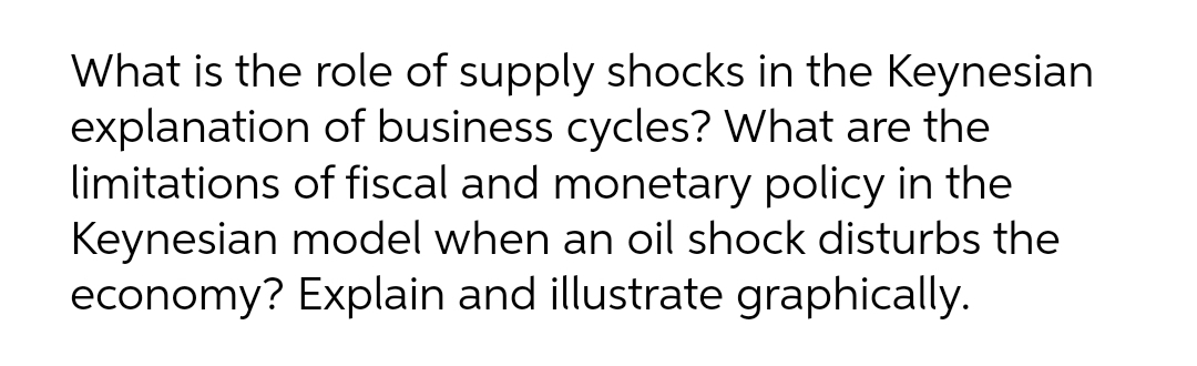 What is the role of supply shocks in the Keynesian
explanation of business cycles? What are the
limitations of fiscal and monetary policy in the
Keynesian model when an oil shock disturbs the
economy? Explain and illustrate graphically.
