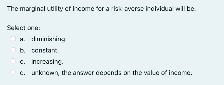 The marginal utility of income for a risk-averse individual will be:
Select one:
a. diminishing.
b. constant.
c. increasing.
d. unknown; the answer depends on the value of income.
