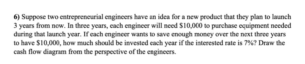 6) Suppose two entrepreneurial engineers have an idea for a new product that they plan to launch
3 years from now. In three years, each engineer will need $10,000 to purchase equipment needed
during that launch year. If each engineer wants to save enough money over the next three years
to have $10,000, how much should be invested each year if the interested rate is 7%? Draw the
cash flow diagram from the perspective of the engineers.
