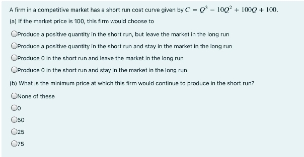 A firm in a competitive market has a short run cost curve given by C = Q° - 100? + 100Q + 100.
(a) If the market price is 100, this firm would choose to
OProduce a positive quantity in the short run, but leave the market in the long run
OProduce a positive quantity in the short run and stay in the market in the long run
OProduce 0 in the short run and leave the market in the long run
OProduce 0 in the short run and stay in the market in the long run
(b) What is the minimum price at which this firm would continue to produce in the short run?
ONone of these
O50
O25
O75
