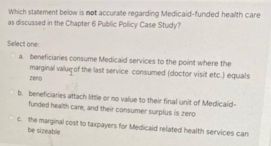Which statement below is not accurate regarding Medicaid-funded health care
as discussed in the Chapter 6 Public Policy Case Study?
Select one:
a. beneficiaries consume Medicaid services to the point where the
marginal value of the last service consumed (doctor visit etc.) equals
zero
b. beneficiaries attach little or no value to their final unit of Medicaid-
funded health care, and their consumer surplus is zero
C. the marginal cost to taxpayers for Medicaid related health services can
be sizeable
