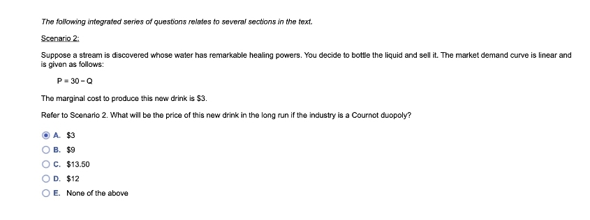 The following integrated series of questions relates to several sections in the text.
Scenario 2:
Suppose a stream is discovered whose water has remarkable healing powers. You decide to bottle the liquid and sell it. The market demand curve is linear and
is given as follows:
P = 30 -Q
The marginal cost to produce this new drink is $3.
Refer to Scenario 2. What will be the price of this new drink in the long run if the industry is a Cournot duopoly?
A. $3
В. $9
C. $13.50
D. $12
E. None of the above
