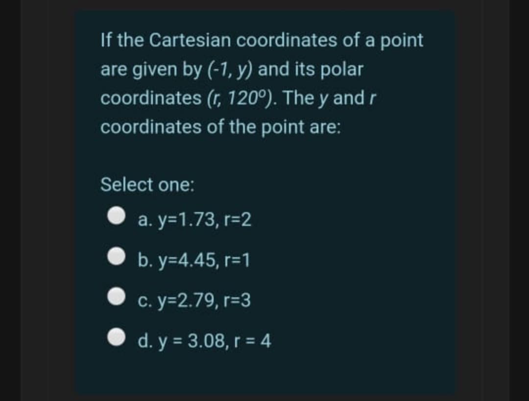 If the Cartesian coordinates of a point
are given by (-1, y) and its polar
coordinates (r, 120°). The y and r
coordinates of the point are:
Select one:
a. y=1.73, r=2
• b. y=4.45, r=1
c. y=2.79, r=3
O d. y = 3.08, r = 4
