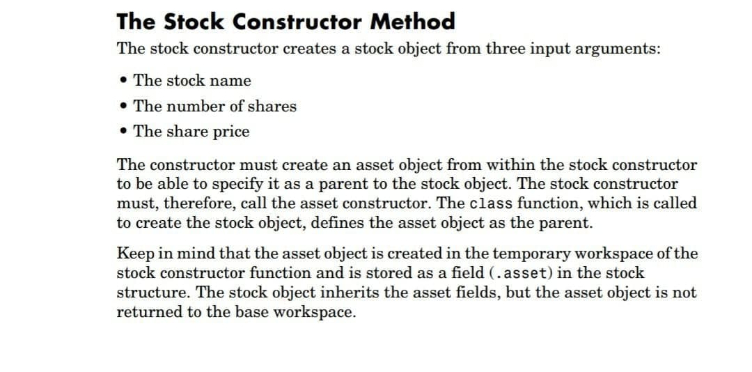 The Stock Constructor Method
The stock constructor creates a stock object from three input arguments:
• The stock name
• The number of shares
• The share price
The constructor must create an asset object from within the stock constructor
to be able to specify it as a parent to the stock object. The stock constructor
must, therefore, call the asset constructor. The class function, which is called
to create the stock object, defines the asset object as the parent.
Keep in mind that the asset object is created in the temporary workspace of the
stock constructor function and is stored as a field (. asset) in the stock
structure. The stock object inherits the asset fields, but the asset object is not
returned to the base workspace.
