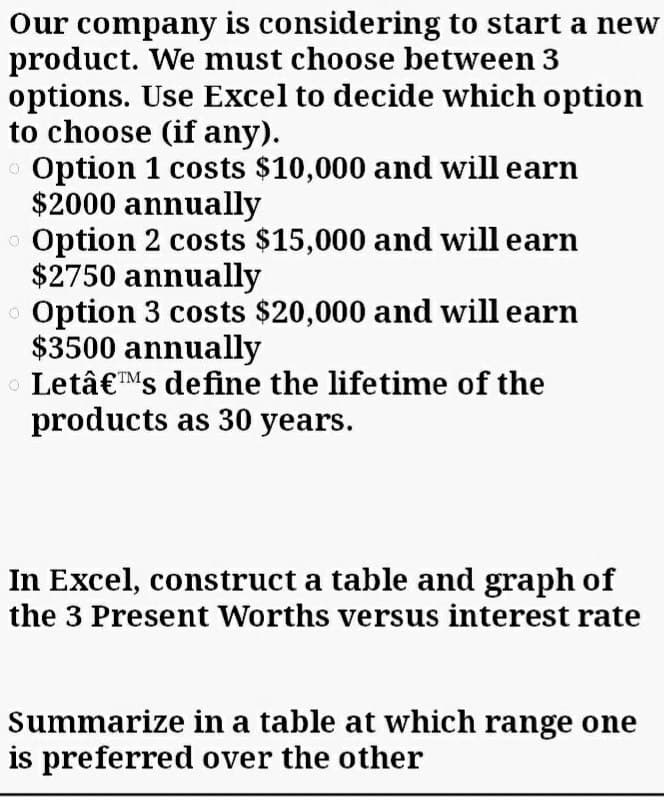 Our company is considering to start a new
product. We must choose between 3
options. Use Excel to decide which option
to choose (if any).
o Option 1 costs $10,000 and will earn
$2000 annually
O Option 2 costs $15,000 and will earn
$2750 annually
Option 3 costs $20,000 and will earn
$3500 annually
O Letâ€™Ms define the lifetime of the
products as 30 years.
In Excel, construct a table and graph of
the 3 Present Worths versus interest rate
Summarize in a table at which range one
is preferred over the other
