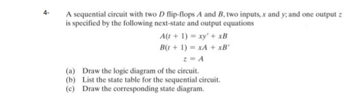 4-
A sequential circuit with two D flip-flops A and B, two inputs, x and y; and one output z
is specified by the following next-state and output equations
A(t + 1) = xy' + xB
B(t + 1) = xA + xB'
z = A
(a) Draw the logic diagram of the circuit.
(b) List the state table for the sequential circuit.
(c) Draw the corresponding state diagram.
