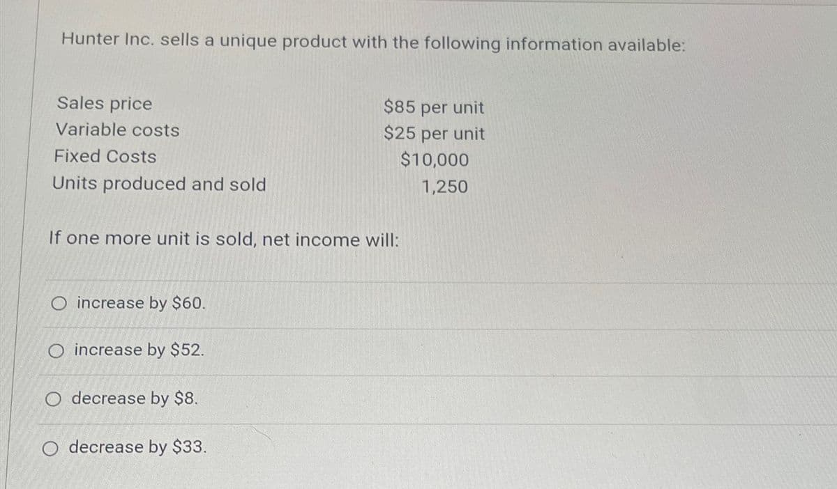 Hunter Inc. sells a unique product with the following information available:
Sales price
Variable costs
Fixed Costs
Units produced and sold
$85 per unit
$25 per unit
If one more unit is sold, net income will:
$10,000
1,250
O increase by $60.
O increase by $52.
O decrease by $8.
O decrease by $33.