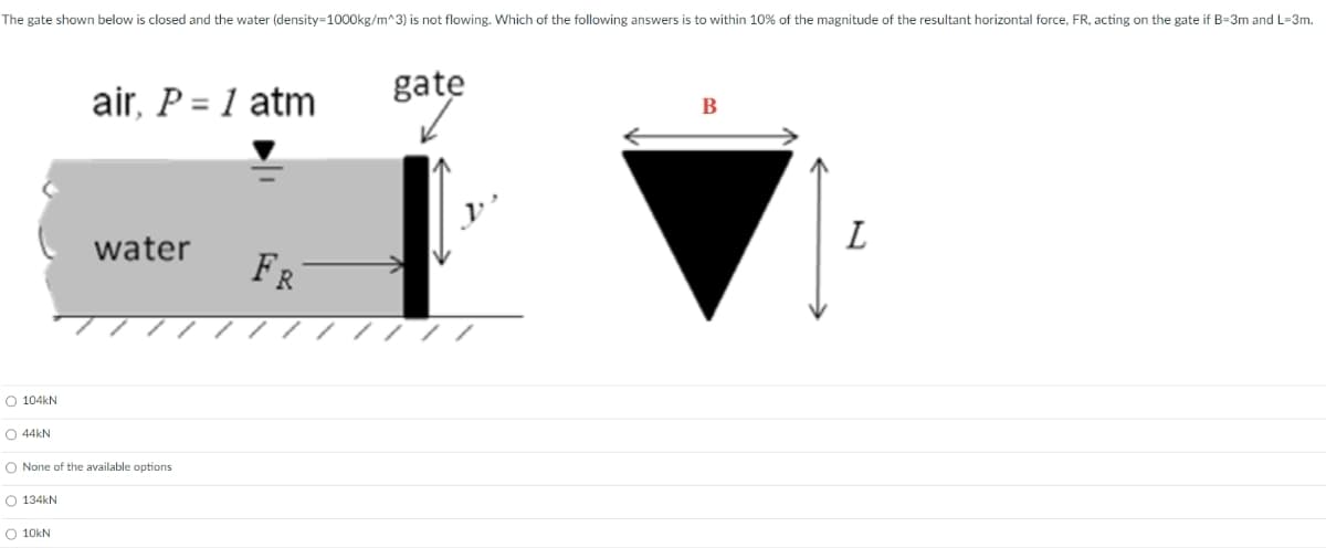The gate shown below is closed and the water (density=1000kg/m^3) is not flowing. Which of the following answers is to within 10% of the magnitude of the resultant horizontal force, FR, acting on the gate if B-3m and L-3m.
air, P = 1 atm
water
FR
O 104kN
44kN
None of the available options
O 134kN
10kN
gate
B
L