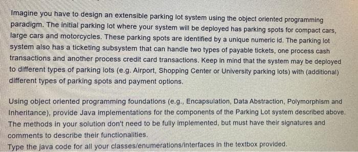 Imagine you have to design an extensible parking lot system using the object oriented programming
paradigm. The initial parking lot where your system will be deployed has parking spots for compact cars,
large cars and motorcycles. These parking spots are identified by a unique numeric id. The parking lot
system also has a ticketing subsystem that can handle two types of payable tickets, one process cash
transactions and another process credit card transactions. Keep in mind that the system may be deployed
to different types of parking lots (e.g. Airport, Shopping Center or University parking lots) with (additional)
different types of parking spots and payment options.
Using object oriented programming foundations (e.g., Encapsulation, Data Abstraction, Polymorphism and
Inheritance), provide Java implementations for the components of the Parking Lot system described above.
The methods in your solution don't need to be fully Implemented, but must have their signatures and
comments to describe their functionalities.
Type the java code for all your classes/enumerations/interfaces in the textbox provided.
