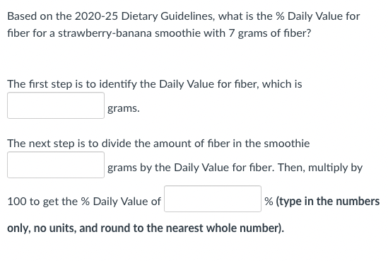 Based on the 2020-25 Dietary Guidelines, what is the % Daily Value for
fiber for a strawberry-banana smoothie with 7 grams of fiber?
The first step is to identify the Daily Value for fiber, which is
grams.
The next step is to divide the amount of fiber in the smoothie
grams by the Daily Value for fiber. Then, multiply by
100 to get the % Daily Value of
% (type in the numbers
only, no units, and round to the nearest whole number).
