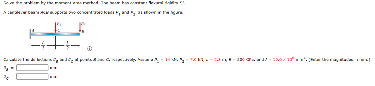 Solve the problem by the moment-area method. The beam has constant flexural rigidity EI.
A cantilever beam ACB supports two concentrated loads P₁ and P2, as shown in the figure.
с
Eff
A
Calculate the deflections and at points B and C, respectively. Assume P₁ = 14 kN, P₂ = 7.0 kN, L = 2.3 m, E = 200 GPa, and I = 19.6 x 105 mm4. (Enter the magnitudes in mm.)
B
Sc
mm
B
mm