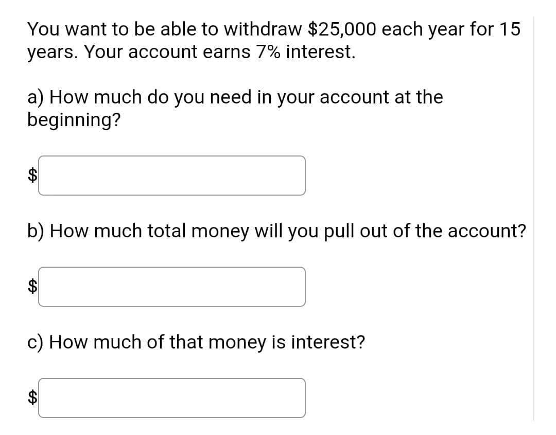 You want to be able to withdraw $25,000 each year for 15
years. Your account earns 7% interest.
a) How much do you need in your account at the
beginning?
b) How much total money will you pull out of the account?
$4
c) How much of that money is interest?
$
