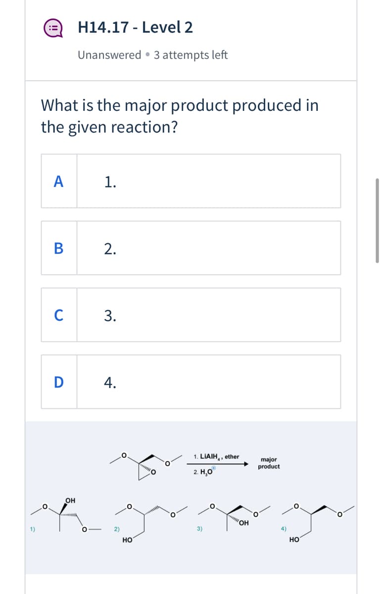 H14.17 - Level 2
:=
Unanswered • 3 attempts left
What is the major product produced in
the given reaction?
A
1.
B
C
D
4.
1. LIAIH,, ether
major
product
2. Н,О
Он
1)
2)
3)
4)
но
но
2.
3.
