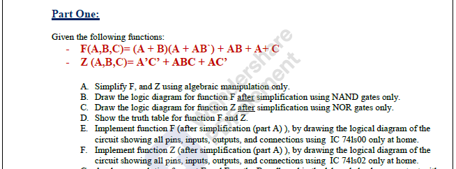 Part One:
Given the following functions:
- F(A,B,C)= (A + B)(A + AB') + AB + A+
- Z (A,B,C)= A’C' + ABC + AC
A Simplify F, and Z using algebraic
B. Draw the logic diagram for function F after simplification using NAND gates only.
C. Draw the logic diagram for function Z after simplification using NOR gates only.
drersite
D. Show the truth table for function F and Z.
E. Implement function F (after simplification (part A) ), by drawing the logical diagram of the
circuit showing all pins, inputs, outputs, and connections using IC 741s00 only at home.
F. Implement function Z (after simplification (part A) ), by drawing the logical diagram of the
circuit showing all pins, inputs, outputs, and connections using IC 741s02 only at home.
eent
