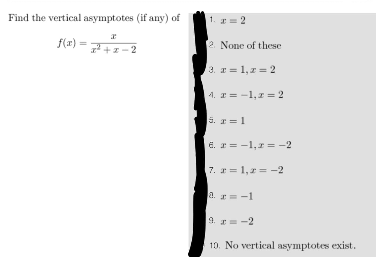 Find the vertical asymptotes (if any) of
f(x)=
X
= x²+x-2
1. x = 2
2. None of these
3. x = 1, x = 2
4. x = -1, x = 2
= 1
5. x =
6. x = -1, x = -2
7. x = 1, x = -2
8. x=-1
9. x = -2
10. No vertical asymptotes exist.