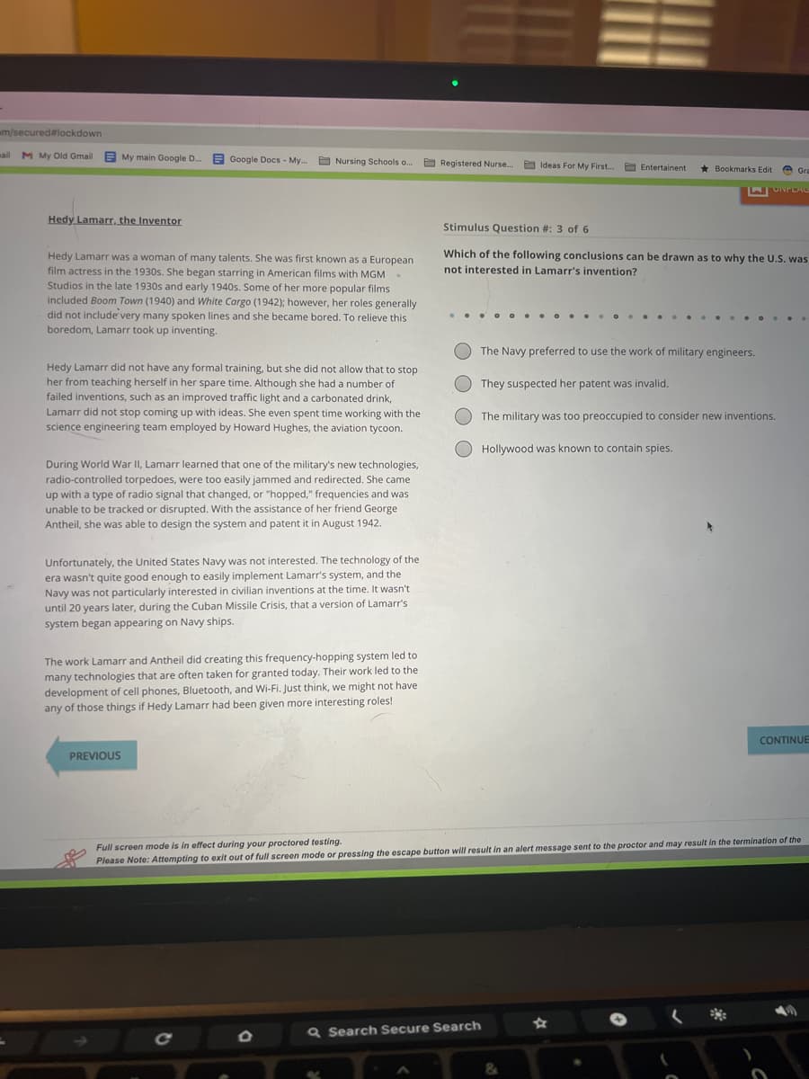 m/secured#lockdown
=
M My Old Gmail My main Google D...
Hedy Lamarr, the Inventor
Google Docs - My...
Nursing Schools .....
Hedy Lamarr was a woman of many talents. She was first known as a European
film actress in the 1930s. She began starring in American films with MGM
Studios in the late 1930s and early 1940s. Some of her more popular films
included Boom Town (1940) and White Cargo (1942); however, her roles generally
did not include very many spoken lines and she became bored. To relieve this
boredom, Lamarr took up inventing.
.
Hedy Lamarr did not have any formal training, but she did not allow that to stop
her from teaching herself in her spare time. Although she had a number of
failed inventions, such as an improved traffic light and a carbonated drink,
Lamarr did not stop coming up with ideas. She even spent time working with the
science engineering team employed by Howard Hughes, the aviation tycoon.
During World War II, Lamarr learned that one of the military's new technologies,
radio-controlled torpedoes, were too easily jammed and redirected. She came
up with a type of radio signal that changed, or "hopped," frequencies and was
unable to be tracked or disrupted. With the assistance of her friend George
Antheil, she was able to design the system and patent it in August 1942.
PREVIOUS
Unfortunately, the United States Navy was not interested. The technology of the
era wasn't quite good enough to easily implement Lamarr's system, and the
Navy was not particularly interested in civilian inventions at the time. It wasn't
until 20 years later, during the Cuban Missile Crisis, that a version of Lamarr's
system began appearing on Navy ships.
The work Lamarr and Antheil did creating this frequency-hopping system led to
many technologies that are often taken for granted today. Their work led to the
development of cell phones, Bluetooth, and Wi-Fi. Just think, we might not have
any of those things if Hedy Lamarr had been given more interesting roles!
Registered Nurse....
Ideas For My First....
Entertainent
Q Search Secure Search
Bookmarks Edit
Gra
LUNFLAC
Stimulus Question #: 3 of 6
Which of the following conclusions can be drawn as to why the U.S. was
not interested in Lamarr's invention?
The Navy preferred to use the work of military engineers.
They suspected her patent was invalid.
The military was too preoccupied to consider new inventions.
Hollywood was known to contain spies.
CONTINUE
Full screen mode is in effect during your proctored testing.
Please Note: Attempting to exit out of full screen mode or pressing the escape button will result in an alert message sent to the proctor and may result in the termination of the