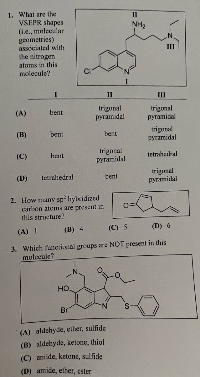 1. What are the
VSEPR shapes
(i.e., molecular
geometries)
associated with
the nitrogen
atoms in this
molecule?
(A)
(B)
(C)
(D)
I
bent
bent
bent
tetrahedral
2. How many sp² hybridized
carbon atoms are present in
this structure?
(A) 1
HO.
Br
II
trigonal
pyramidal
N.
bent
trigonal
pyramidal
I
bent
(A) aldehyde, ether, sulfide
(B) aldehyde, ketone, thiol
(C) amide, ketone, sulfide
(D) amide, ether, ester
II
NH₂
III
III
trigonal
pyramidal
(B) 4
(C) 5
(D) 6
3. Which functional groups are NOT present in this
molecule?
trigonal
pyramidal
tetrahedral
trigonal
pyramidal