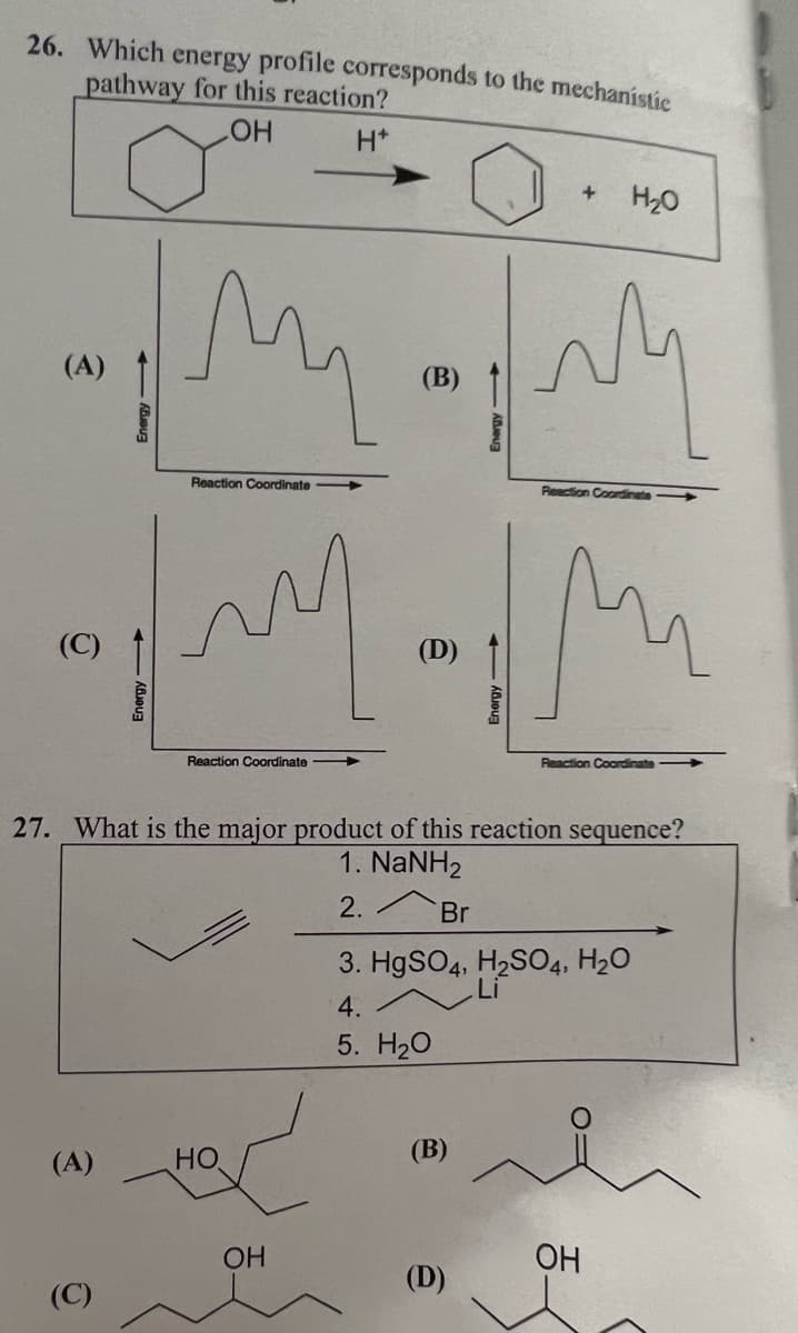 26. Which energy profile corresponds to the mechanistic
pathway for this reaction?
LOH H*
3
(C)
(A)
Energy->>
(C)
Energy->
ли
Reaction Coordinate
my
Reaction Coordinate
HO
(B)
OH
@
(B)
Energy->>>
(D)
27. What is the major product of this reaction sequence?
1. NaNH2
2.
Br
3. HgSO4, H₂SO4, H₂O
4.
5. H₂O
+
H₂0
M nm
Reaction Coordinate
mi
Reaction Coordinate
OH