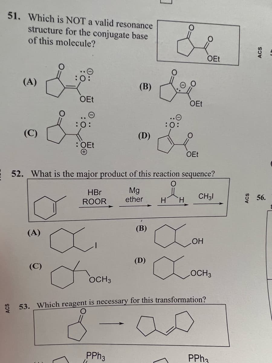 51. Which is NOT a valid resonance
structure for the conjugate base
of this molecule?
(A)
(C)
S
(A)
OEt
O
:O:
: OEt
HBr
ROOR
OCH 3
(B)
52. What is the major product of this reaction sequence?
O
PPh3
(D)
11
Mg
ether
(B)
de
OEt
:0
aom
Сосно
LOCH 3
53. Which reagent is necessary for this transformation?
(D)
H
OEt
H
OEt
CH31
PPh3
ACS
56.